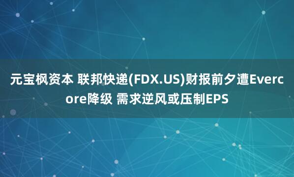 元宝枫资本 联邦快递(FDX.US)财报前夕遭Evercore降级 需求逆风或压制EPS