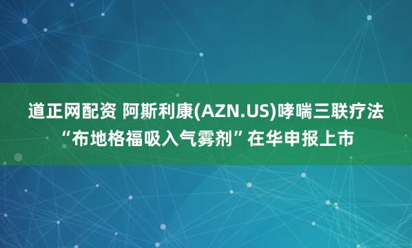 道正网配资 阿斯利康(AZN.US)哮喘三联疗法“布地格福吸入气雾剂”在华申报上市
