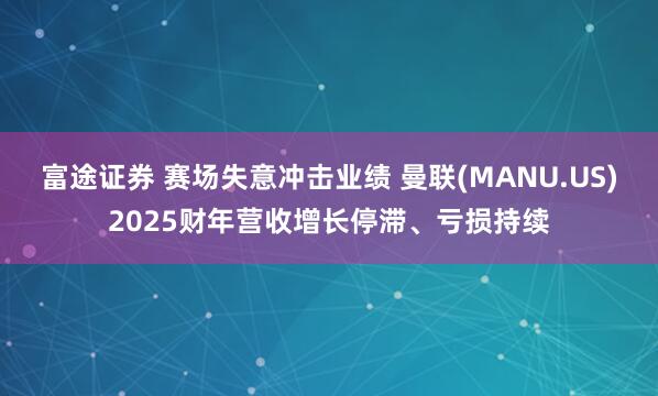 富途证券 赛场失意冲击业绩 曼联(MANU.US)2025财年营收增长停滞、亏损持续