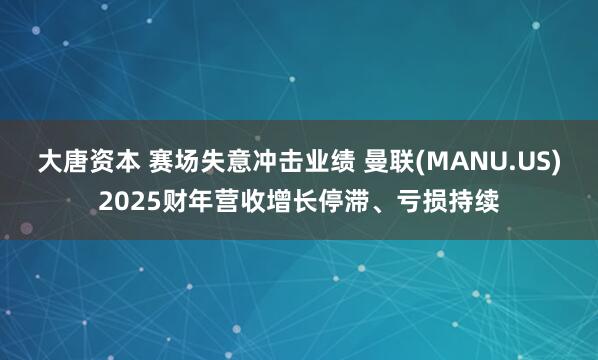 大唐资本 赛场失意冲击业绩 曼联(MANU.US)2025财年营收增长停滞、亏损持续