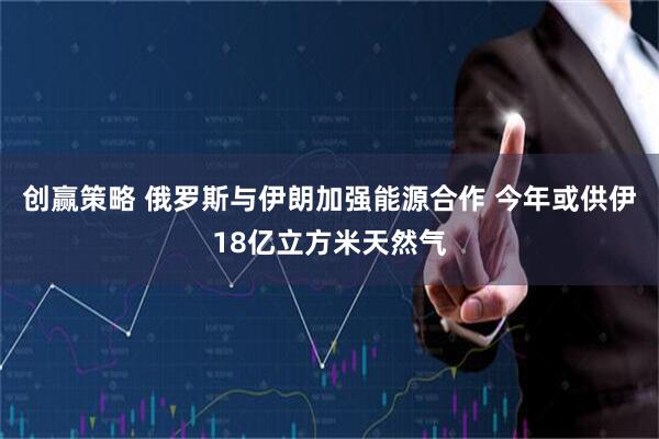 创赢策略 俄罗斯与伊朗加强能源合作 今年或供伊18亿立方米天然气