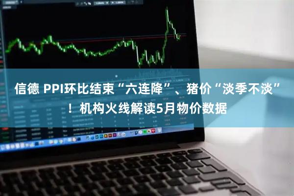 信德 PPI环比结束“六连降”、猪价“淡季不淡”！机构火线解读5月物价数据