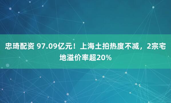 忠琦配资 97.09亿元！上海土拍热度不减，2宗宅地溢价率超20%