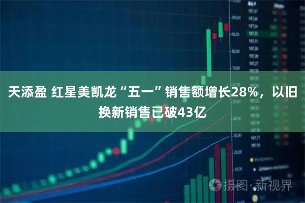 天添盈 红星美凯龙“五一”销售额增长28%，以旧换新销售已破43亿