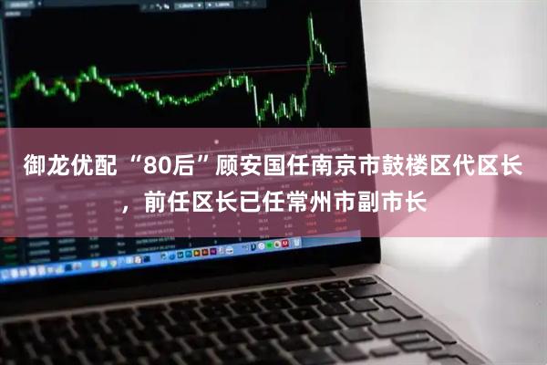 御龙优配 “80后”顾安国任南京市鼓楼区代区长，前任区长已任常州市副市长