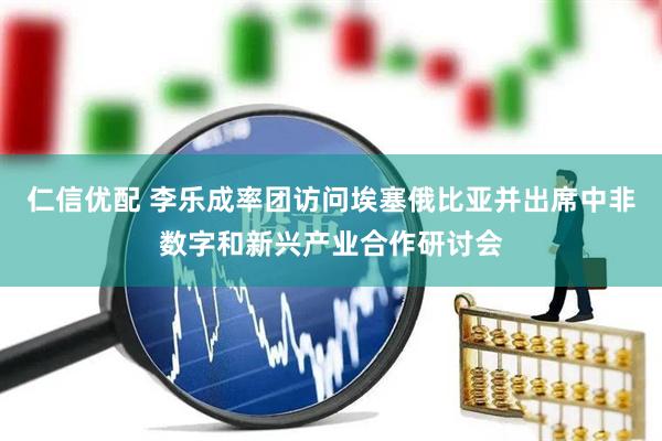 仁信优配 李乐成率团访问埃塞俄比亚并出席中非数字和新兴产业合作研讨会