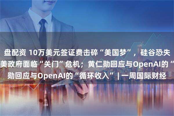 盘配资 10万美元签证费击碎“美国梦”，硅谷恐失去下一代“马斯克”；美政府面临“关门”危机；黄仁勋回应与OpenAI的“循环收入” | 一周国际财经