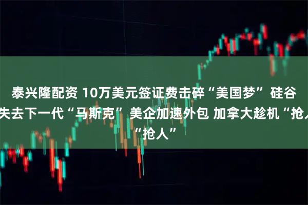 泰兴隆配资 10万美元签证费击碎“美国梦” 硅谷恐失去下一代“马斯克” 美企加速外包 加拿大趁机“抢人”