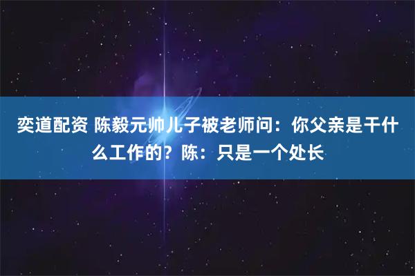 奕道配资 陈毅元帅儿子被老师问：你父亲是干什么工作的？陈：只是一个处长