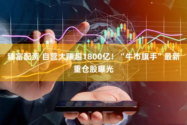臻富配资 自营大赚超1800亿！“牛市旗手”最新重仓股曝光