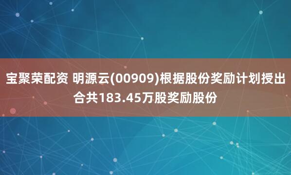 宝聚荣配资 明源云(00909)根据股份奖励计划授出合共183.45万股奖励股份