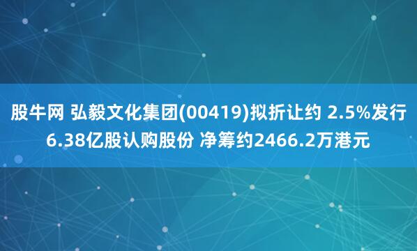 股牛网 弘毅文化集团(00419)拟折让约 2.5%发行6.38亿股认购股份 净筹约2466.2万港元
