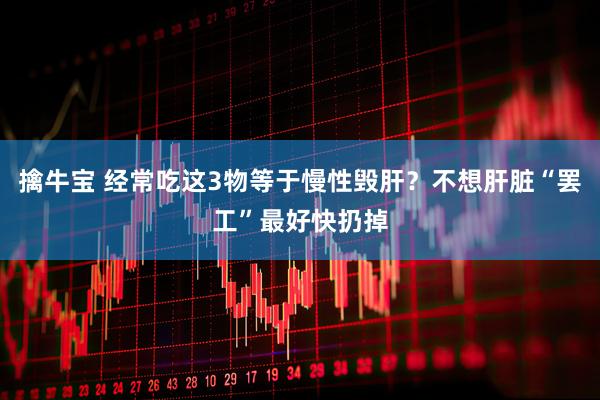 擒牛宝 经常吃这3物等于慢性毁肝？不想肝脏“罢工”最好快扔掉