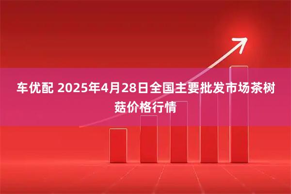 车优配 2025年4月28日全国主要批发市场茶树菇价格行情