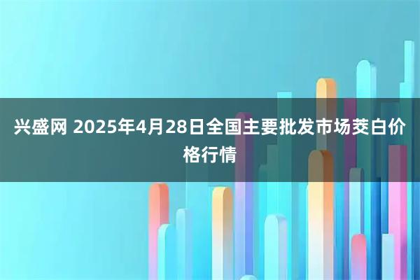 兴盛网 2025年4月28日全国主要批发市场茭白价格行情