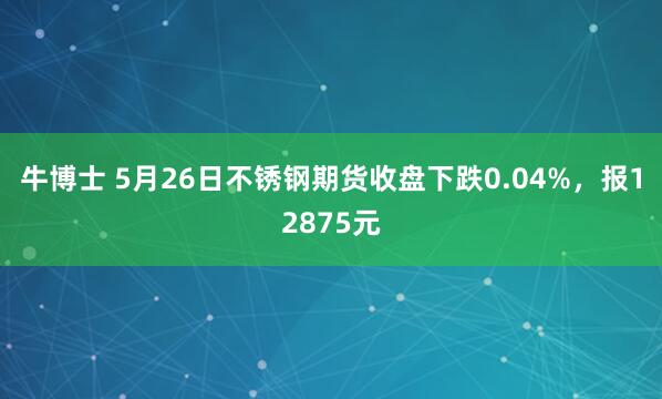 牛博士 5月26日不锈钢期货收盘下跌0.04%，报12875元