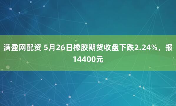 满盈网配资 5月26日橡胶期货收盘下跌2.24%，报14400元