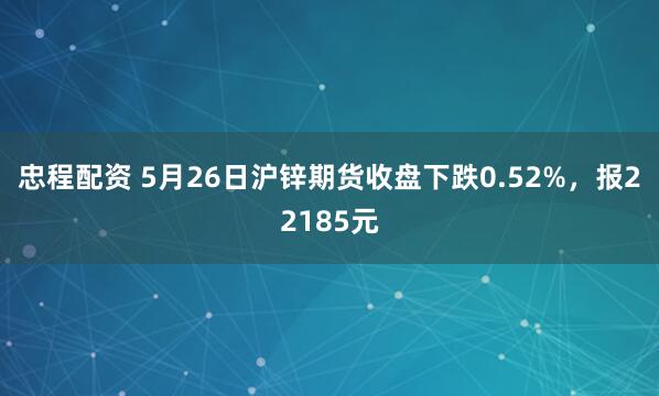 忠程配资 5月26日沪锌期货收盘下跌0.52%，报22185元