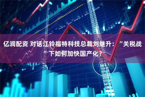 亿润配资 对话江铃福特科技总裁刘继升：“关税战”下如何加快国产化？