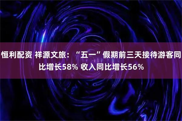 恒利配资 祥源文旅：“五一”假期前三天接待游客同比增长58% 收入同比增长56%
