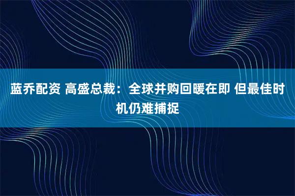 蓝乔配资 高盛总裁：全球并购回暖在即 但最佳时机仍难捕捉
