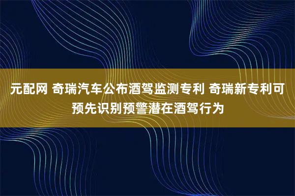 元配网 奇瑞汽车公布酒驾监测专利 奇瑞新专利可预先识别预警潜在酒驾行为