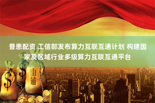 普患配资 工信部发布算力互联互通计划 构建国家及区域行业多级算力互联互通平台