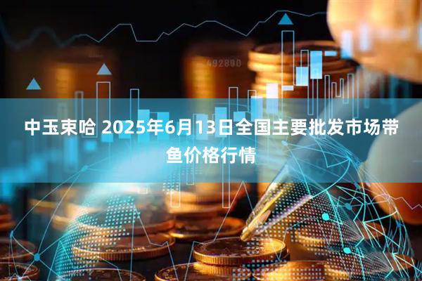 中玉束哈 2025年6月13日全国主要批发市场带鱼价格行情