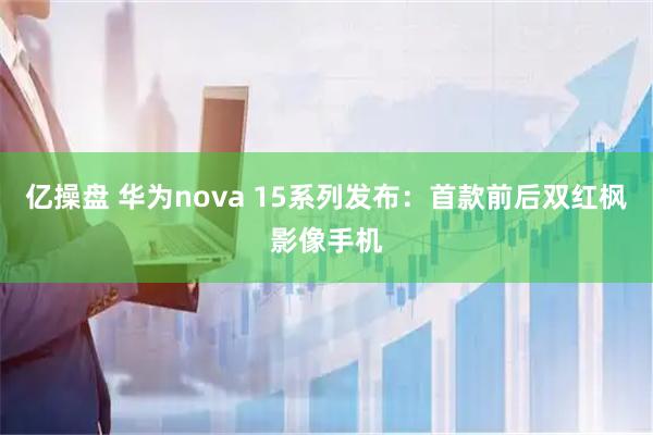 亿操盘 华为nova 15系列发布：首款前后双红枫影像手机
