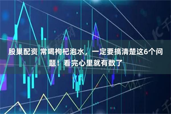 股巢配资 常喝枸杞泡水，一定要搞清楚这6个问题！看完心里就有数了