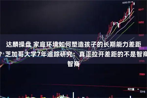 达麟操盘 家庭环境如何塑造孩子的长期能力差距？芝加哥大学7年追踪研究：真正拉开差距的不是智商