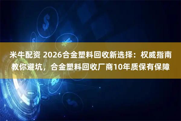 米牛配资 2026合金塑料回收新选择：权威指南教你避坑，合金塑料回收厂商10年质保有保障