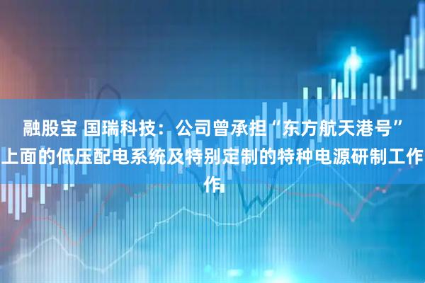 融股宝 国瑞科技：公司曾承担“东方航天港号”上面的低压配电系统及特别定制的特种电源研制工作