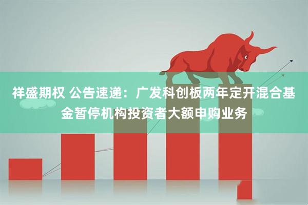 祥盛期权 公告速递：广发科创板两年定开混合基金暂停机构投资者大额申购业务
