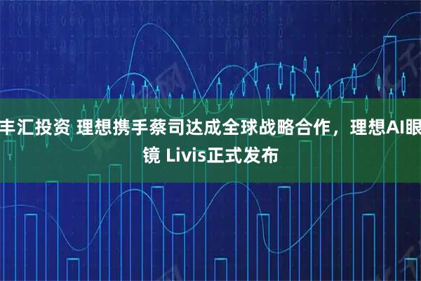 丰汇投资 理想携手蔡司达成全球战略合作，理想AI眼镜 Livis正式发布