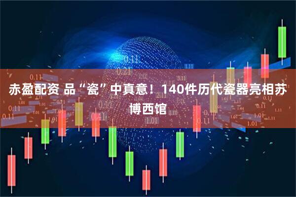 赤盈配资 品“瓷”中真意！140件历代瓷器亮相苏博西馆