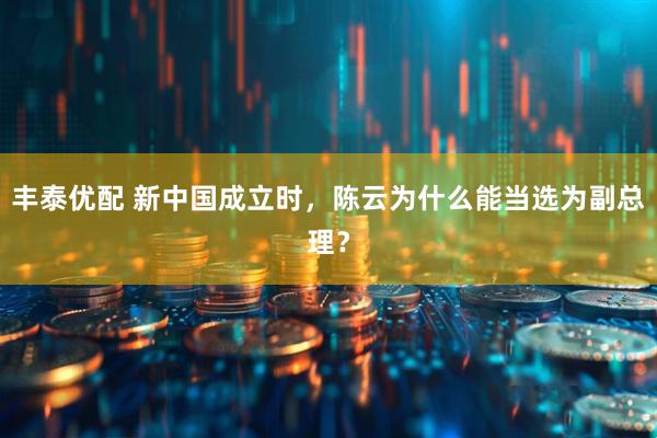 丰泰优配 新中国成立时，陈云为什么能当选为副总理？