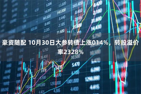 豪资随配 10月30日大参转债上涨014%，转股溢价率2328%