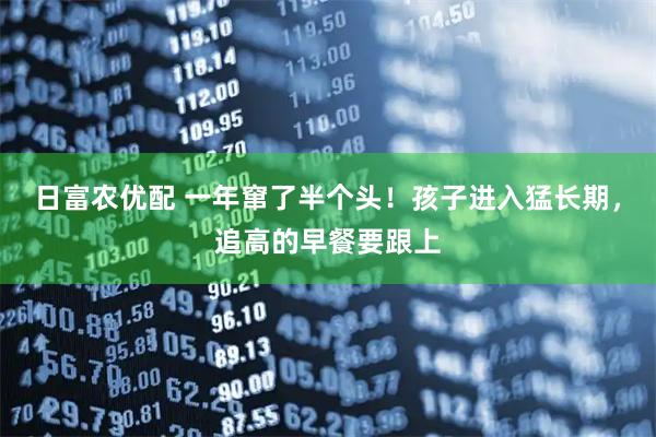 日富农优配 一年窜了半个头！孩子进入猛长期，追高的早餐要跟上