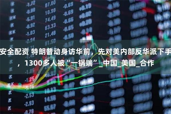安全配资 特朗普动身访华前，先对美内部反华派下手，1300多人被“一锅端”_中国_美国_合作